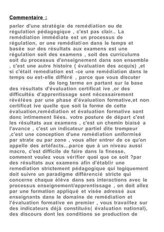 Commentaire :
parler d'une stratégie de remédiation ou de
régulation pédagogique , c'est pas clair.. La
remédiation immédiate est un processus de
régulation, or une remédiati on dans le temps et
basée sur des résultats aux examens est une
régulation soit des examens , soit des curriculums
soit du processus d'enseignement dans son ensemble
, c'est une autre histoire ( évaluation des acquis) ,et
si c'était remediation est -ce une remédiation dans le
temps ou est-elle différé , parce que vous discuter
de long terme en partant sur la base
des résultats d'évaluation certificat ive ,or des
difficultés d’apprentissage sont nécessairement
révélées par une phase d’évaluation formative,et non
certificat ive quelle que soit la forme de cette
évaluation,remédiation et évaluation formative sont
donc intimement liées. votre posture de départ c'est
les résultats aux examens , c'est un chemin biaisé a
l'avance , c'est un indicateur partiel dite trompeur
,c'est une conception d'une remédiation uniformisé
par strate ou par zone , vous aller entrer de ce qu'on
appelle des artéfacts...parce que à un niveau aussi
macro, c'est difficile de faire dans la finesse,
comment voulez vous vérifier quoi que ce soit ?par
des résultats aux examens afin d'établir une
remediation strictement pédagogique qui logiquement
doit suivre un paradigme différencié stricte qui
concerne chaque élève dans ses interactions avec le
processus enseignement/apprentissage , on doit allez
par une formation appliqué et visée adressé aux
enseignants dans le domaine de remédiation et
l'évaluation formative en premier , vous travaillez sur
des indicateurs déjà constitués( évaluation national),
des discours dont les conditions se production de
 