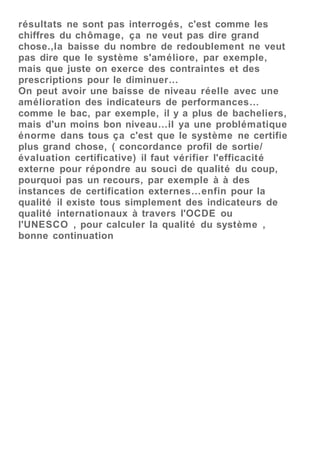 résultats ne sont pas interrogés, c'est comme les
chiffres du chômage, ça ne veut pas dire grand
chose.,la baisse du nombre de redoublement ne veut
pas dire que le système s'améliore, par exemple,
mais que juste on exerce des contraintes et des
prescriptions pour le diminuer…
On peut avoir une baisse de niveau réelle avec une
amélioration des indicateurs de performances…
comme le bac, par exemple, il y a plus de bacheliers,
mais d'un moins bon niveau…il ya une problématique
énorme dans tous ça c'est que le système ne certifie
plus grand chose, ( concordance profil de sortie/
évaluation certificative) il faut vérifier l'efficacité
externe pour répondre au souci de qualité du coup,
pourquoi pas un recours, par exemple à à des
instances de certification externes…enfin pour la
qualité il existe tous simplement des indicateurs de
qualité internationaux à travers l'OCDE ou
l'UNESCO , pour calculer la qualité du système ,
bonne continuation
 