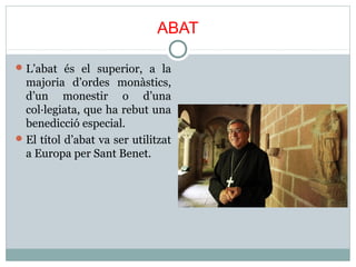ABAT 
L’abat és el superior, a la 
majoria d’ordes monàstics, 
d’un monestir o d’una 
col·legiata, que ha rebut una 
benedicció especial. 
El títol d’abat va ser utilitzat 
a Europa per Sant Benet. 
 