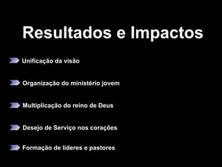 Resultados e Impactos Unificação da visão   Organização do ministério jovem Multiplicação do reino de Deus  Desejo de Serviço nos corações   Formação de líderes e pastores  