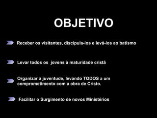 OBJETIVO Receber os visitantes, discipula-los e levá-los ao batismo Levar todos os  jovens à maturidade cristã Organizar a juventude, levando TODOS a um comprometimento com a obra de Cristo.  Facilitar o Surgimento de novos Ministérios 