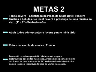 METAS 2 Tenda Jovem – Localizada na Praça de Skate Betel, venderá lanches e bebidas. No local haverá a presença de uma musica ao vivo. (1º e 2º sábado do mês) Atrair todos adolescentes e jovens para o ministério Criar uma escola de musica: Emube Transmitir os avisos pelo telão (data show), e alguns testemunhos dos cultos nas casas. A transmissão seria como de um Jornal de uma emissora de TV, assim atraindo a atenção dos demais jovens e incentivando para os visitas nas casas. 