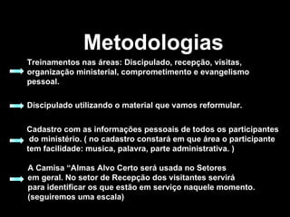 Metodologias Treinamentos nas áreas: Discipulado, recepção, visitas, organização ministerial, comprometimento e evangelismo pessoal. Discipulado utilizando o material que vamos reformular.   Cadastro com as informações pessoais de todos os participantes do ministério. ( no cadastro constará em que área o participante  tem facilidade: musica, palavra, parte administrativa. ) A Camisa “Almas Alvo Certo será usada no Setores  em geral. No setor de Recepção dos visitantes servirá  para identificar os que estão em serviço naquele momento.  (seguiremos uma escala) 