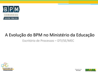 A Evolução do BPM no Ministério da Educação
Escritório de Processos – DTI/SE/MEC
 