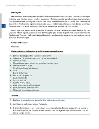 Ministério da Saúde | Secretaria de Atenção a Saúde | Departamento de Atenção Básica



              Indicações

             O tratamento de escolha para o abscesso, independentemente da localização, consiste na drenagem
         cirúrgica, para eliminar a dor e resolver o processo infeccioso. Atentar para locais especiais como face,
         principalmente para o triângulo formado pelo nariz e pela extremidade do lábio, pela facilidade de
         desenvolver flebite séptica e promover extensão para a região intracraniana, por meio do seio cavernoso.
16       Faz-se necessário o uso de antibiótico associado e, às vezes, de avaliação de um cirurgião.

             Outro local que merece atenção especial é a região perianal. A drenagem nesse local se faz com
         urgência, não se espera apresentar sinal de flutuação, pois o risco de promover fasceíte necrotizante
         (síndrome de Fournier) é elevado. Na dúvida quanto ao diagnóstico, encaminhe com urgência para a
         avaliação de um cirurgião.

              Contra-indicações

              Nenhuma.

              Materiais necessários para a realização do procedimento

          •    Solução de iodopovidina tópico ou clorexidina.
          •    Lidocaína 1% sem vasoconstrictor para anestesia local.
          •    Campos estéreis.
          •    Material para o procedimento: pinça hemostática curva.
          •    Lâmina de bisturi nº 11.
          •    Soro fisiológico para irrigação.
          •    Gaze.
          •    Dreno de Penrose.
          •    Fio de sutura nylon 3.0.
          •    Luva esterilizada.
          •    Seringa de 5 ml.
          •    Agulha 40 x 12 (rosa).
          •    Agulha hipodérmica (de insulina).
          •    Swab de cultura, se necessário.
          •    Máscara e óculos para proteção.


              Técnica

          1. Explique o procedimento ao paciente e obtenha autorização.

          2. Verifique se o abscesso possui flutuação.

          3. O procedimento deve ser realizado de maneira asséptica. Com as luvas estéreis, máscara
             e óculos de proteção, prepare a área afetada com um agente tópico disponível e cubra-a
             com o campo estéril.
 