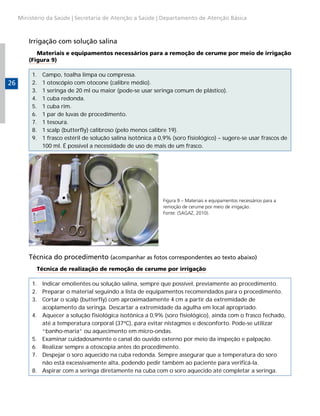 Ministério da Saúde | Secretaria de Atenção a Saúde | Departamento de Atenção Básica



         Irrigação com solução salina
            Materiais e equipamentos necessários para a remoção de cerume por meio de irrigação
         (Figura 9)

          1.   Campo, toalha limpa ou compressa.
26        2.   1 otoscópio com otocone (calibre médio).
          3.   1 seringa de 20 ml ou maior (pode-se usar seringa comum de plástico).
          4.   1 cuba redonda.
          5.   1 cuba rim.
          6.   1 par de luvas de procedimento.
          7.   1 tesoura.
          8.   1 scalp (butterfly) calibroso (pelo menos calibre 19).
          9.   1 frasco estéril de solução salina isotônica a 0,9% (soro fisiológico) – sugere-se usar frascos de
               100 ml. É possível a necessidade de uso de mais de um frasco.




                                                               Figura 9 – Materiais e equipamentos necessários para a
                                                               remoção de cerume por meio de irrigação.
                                                               Fonte: (SAGAZ, 2010).




         Técnica do procedimento (acompanhar as fotos correspondentes ao texto abaixo)
           Técnica de realização de remoção de cerume por irrigação

          1. Indicar emolientes ou solução salina, sempre que possível, previamente ao procedimento.
          2. Preparar o material seguindo a lista de equipamentos recomendados para o procedimento.
          3. Cortar o scalp (butterfly) com aproximadamente 4 cm a partir da extremidade de
             acoplamento da seringa. Descartar a extremidade da agulha em local apropriado.
          4. Aquecer a solução fisiológica isotônica a 0,9% (soro fisiológico), ainda com o frasco fechado,
             até a temperatura corporal (37ºC), para evitar nistagmos e desconforto. Pode-se utilizar
             “banho-maria” ou aquecimento em micro-ondas.
          5. Examinar cuidadosamente o canal do ouvido externo por meio da inspeção e palpação.
          6. Realizar sempre a otoscopia antes do procedimento.
          7. Despejar o soro aquecido na cuba redonda. Sempre assegurar que a temperatura do soro
             não está excessivamente alta, podendo pedir também ao paciente para verificá-la.
          8. Aspirar com a seringa diretamente na cuba com o soro aquecido até completar a seringa.
 