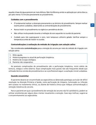 PROCEDIMENTOS



aqueles à base de água parecem ser mais efetivos. Não há diferença ainda na aplicação por vários dias ou
por pelo menos 15 minutos previamente ao procedimento.

   Cuidados com o procedimento

   •	    É fundamental realizar a otoscopia previamente e ao término do procedimento. Sempre realizar
         exame prévio cuidadoso, observando as contraindicações do procedimento.                           29

   •	    Nunca insistir no procedimento na vigência e persistência de dor.

   •	    Não utilizar muita pressão durante a instilação do soro aquecido no ouvido do paciente.

   •	    Cuidado para não superaquecer o soro, nem tampouco utilizá-lo gelado. Verificar sempre a
         temperatura antes de instilar no ouvido.

   Contraindicações à realização do método de irrigação com solução salina

   São consideradas contraindicações para a remoção do cerume por meio do método de irrigação com
solução salina:

 1.     Otite aguda.
 2.     História pregressa ou atual de perfuração timpânica.
 3.     História de cirurgia otológica.
 4.     Paciente não cooperativo.

   As possíveis complicações do procedimento são a perfuração timpânica, início súbito de
tontura, otalgia e otite externa. Essas complicações mais graves não são frequentes desde que
utilizada técnica correta de procedimento e se o profissional seguir a avaliação inicial cuidadosa.

   Quando encaminhar

   O paciente deverá ser encaminhado ao especialista se detectada patologia auricular de difícil
resolução na Atenção Primária à Saúde, como perfuração de tímpano, tumoração ou infecção
sem sucesso no tratamento clínico, ou diante de história clínica que indique contraindicação à
remoção mecânica do cerume.

   Para o paciente em que o procedimento de remoção do cerume não foi satisfatório, podem-se
utilizar emolientes por alguns dias e tentar novamente a remoção. Caso seja ineficaz, sugere-se
o encaminhamento ao especialista.
 