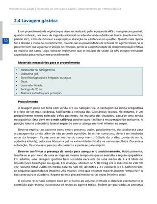 Ministério da Saúde | Secretaria de Atenção a Saúde | Departamento de Atenção Básica



         2.4 Lavagem gástrica

            É um procedimento de urgência que deve ser realizado pelas equipes de APS o mais precoce possível,
         quando indicado, nos casos de ingestão acidental ou intencional de substâncias tóxicas (medicamentos,
         plantas etc.), a fim de diminuir a exposição e absorção da substância em questão. Quanto mais rápida
30
         for a decisão e início do procedimento, maiores são as possibilidades de retirada do agente tóxico. Se o
         paciente tiver que aguardar o serviço de remoção, perde-se a oportunidade da descontaminação efetiva
         na maioria dos casos. Logo, torna-se importante que as equipes de saúde da APS estejam treinadas/
         capacitadas para realizar esse procedimento.

              Materiais necessários para o procedimento

          •    Sonda oro ou nasogástrica.
          •    Lidocaína gel.
          •    Soro fisiológico para irrigação ou água.
          •    Gaze.
          •    Luva esterilizada.
          •    Seringa de 20 ml.
          •    Máscara e óculos para proteção.


              Procedimento

            A lavagem pode ser feita com sonda oro ou nasogástrica. A vantagem da sonda orogástrica
         é o fato de ser mais calibrosa, facilitando a retirada das substâncias tóxicas. No entanto, é um
         procedimento menos tolerado pelos pacientes. Na maioria das situações, passa-se uma sonda
         nasogástrica. Esta deve ser o mais calibrosa possível para facilitar a recuperação do toxicante. A
         posição ideal é o decúbito lateral esquerdo com a cabeça em nível inferior ao corpo.

            Deve-se explicar ao paciente como será o processo, assim, possivelmente, ele colaborará para
         a passagem da sonda, além de não se sentir agredido. Se estiver comatoso, deverá ser intubado
         antes da lavagem. Faz-se uma estimativa do comprimento (lóbulo da orelha, ponta do nariz,
         apêndice xifoide), coloca-se lidocaína gel na extremidade distal e na narina escolhida. Durante a
         colocação, flexiona-se o pescoço do paciente e pede-se para engolir.

            Deve-se confirmar a presença da sonda para assegurar o posicionamento. Habitualmente,
         insufla-se ar por meio de uma seringa ao mesmo tempo em que se ausculta a região epigástrica.
         Em adultos, uma lavagem gástrica bem sucedida necessita de uma média de 6 a 8 litros de
         líquido (soro fisiológico ou água). Em crianças, utilizam-se 5-10 ml/kg até o máximo de 250 ml/
         vez. Volume total usado em média para RN 500 ml; lactentes 2-3 l; escolares 4-5 l. Administram-
         se pequenas quantidades (máximo 250 ml/vez), visto que volumes maiores podem “empurrar” o
         toxicante para o duodeno. Repete-se esse procedimento várias vezes (mínimo oito).

            O volume retornado sempre deve ser próximo ao volume ofertado e observar atentamente o
         conteúdo que retorna, na procura de restos do agente tóxico. Podem ser guardadas as amostras
 