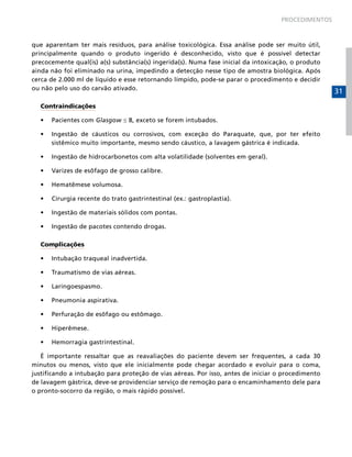 PROCEDIMENTOS



que aparentam ter mais resíduos, para análise toxicológica. Essa análise pode ser muito útil,
principalmente quando o produto ingerido é desconhecido, visto que é possível detectar
precocemente qual(is) a(s) substância(s) ingerida(s). Numa fase inicial da intoxicação, o produto
ainda não foi eliminado na urina, impedindo a detecção nesse tipo de amostra biológica. Após
cerca de 2.000 ml de líquido e esse retornando límpido, pode-se parar o procedimento e decidir
ou não pelo uso do carvão ativado.
                                                                                                    31
  Contraindicações

  •	   Pacientes com Glasgow ≤ 8, exceto se forem intubados.

  •	   Ingestão de cáusticos ou corrosivos, com exceção do Paraquate, que, por ter efeito
       sistêmico muito importante, mesmo sendo cáustico, a lavagem gástrica é indicada.

  •	   Ingestão de hidrocarbonetos com alta volatilidade (solventes em geral).

  •	   Varizes de esôfago de grosso calibre.

  •	   Hematêmese volumosa.

  •	   Cirurgia recente do trato gastrintestinal (ex.: gastroplastia).

  •	   Ingestão de materiais sólidos com pontas.

  •	   Ingestão de pacotes contendo drogas.

  Complicações

  •	   Intubação traqueal inadvertida.

  •	   Traumatismo de vias aéreas.

  •	   Laringoespasmo.

  •	   Pneumonia aspirativa.

  •	   Perfuração de esôfago ou estômago.

  •	   Hiperêmese.

  •	   Hemorragia gastrintestinal.

   É importante ressaltar que as reavaliações do paciente devem ser frequentes, a cada 30
minutos ou menos, visto que ele inicialmente pode chegar acordado e evoluir para o coma,
justificando a intubação para proteção de vias aéreas. Por isso, antes de iniciar o procedimento
de lavagem gástrica, deve-se providenciar serviço de remoção para o encaminhamento dele para
o pronto-socorro da região, o mais rápido possível.
 