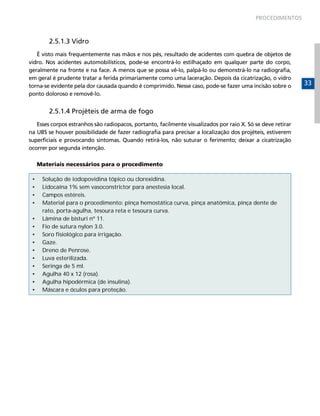 PROCEDIMENTOS



         2.5.1.3 Vidro
   É visto mais frequentemente nas mãos e nos pés, resultado de acidentes com quebra de objetos de
vidro. Nos acidentes automobilísticos, pode-se encontrá-lo estilhaçado em qualquer parte do corpo,
geralmente na fronte e na face. A menos que se possa vê-lo, palpá-lo ou demonstrá-lo na radiografia,
em geral é prudente tratar a ferida primariamente como uma laceração. Depois da cicatrização, o vidro
torna-se evidente pela dor causada quando é comprimido. Nesse caso, pode-se fazer uma incisão sobre o        33
ponto doloroso e removê-lo.


         2.5.1.4 Projéteis de arma de fogo
   Esses corpos estranhos são radiopacos, portanto, facilmente visualizados por raio X. Só se deve retirar
na UBS se houver possibilidade de fazer radiografia para precisar a localização dos projéteis, estiverem
superficiais e provocando sintomas. Quando retirá-los, não suturar o ferimento; deixar a cicatrização
ocorrer por segunda intenção.

     Materiais necessários para o procedimento

 •    Solução de iodopovidina tópico ou clorexidina.
 •    Lidocaína 1% sem vasoconstrictor para anestesia local.
 •    Campos estéreis.
 •    Material para o procedimento: pinça hemostática curva, pinça anatômica, pinça dente de
      rato, porta-agulha, tesoura reta e tesoura curva.
 •    Lâmina de bisturi nº 11.
 •    Fio de sutura nylon 3.0.
 •    Soro fisiológico para irrigação.
 •    Gaze.
 •    Dreno de Penrose.
 •    Luva esterilizada.
 •    Seringa de 5 ml.
 •    Agulha 40 x 12 (rosa).
 •    Agulha hipodérmica (de insulina).
 •    Máscara e óculos para proteção.
 