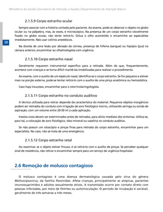Ministério da Saúde | Secretaria de Atenção a Saúde | Departamento de Atenção Básica



                 2.1.5.9 Corpo estranho ocular
             Sempre associar com a história contada pelo paciente. Ao exame, pode-se observar o objeto no globo
         ocular ou na pálpebra, mas, às vezes, é microscópico. Na presença de um corpo estranho visivelmente
         fixado no globo ocular, não tente retirá-lo. Oclua o olho acometido e encaminhe ao especialista
         imediatamente. Não usar colírios anestésicos.
38
            Na dúvida de uma lesão por abrasão da córnea, presença de hifema (sangue) ou hipópio (pus) na
         câmara anterior, encaminhar ao oftalmologista com urgência.


                 2.1.5.10 Corpo estranho nasal
            Geralmente requerem instrumental específico para a retirada. Além do que, frequentemente,
         acontece com crianças e se torna difícil mantê-las imobilizadas para realizar o procedimento.

           Ao exame, com o auxílio de um espéculo nasal, identifica-se o corpo estranho. Se for pequeno e estiver
         mais na porção externa, pode-se tentar retirá-lo com o auxílio de uma pinça anatômica ou hemostática.

            Caso haja insucesso, encaminhar para o otorrinolaringologista.


                 2.1.5.11 Corpo estranho no conduto auditivo
            A técnica utilizada para retirar depende da característica do material. Pequenos objetos inorgânicos
         podem ser retirados do conduto com irrigação de soro fisiológico morno, utilizando seringa ou sonda de
         aspiração, com um volume entre 20-50 ml a cada aplicação.

            Insetos vivos devem ser exterminados antes de retirados, para alívio imediato dos sintomas. Utiliza-se,
         para tal, a colocação de soro fisiológico, óleo mineral ou vaselina no conduto auditivo.

            Se não possuir um otoscópio e pinças finas para retirada do corpo estranho, encaminhar para um
         especialista. No caso, não se trata de uma emergência.


                 2.1.5.12 Corpo estranho retal
            Ao examinar, se o objeto estiver frouxo, é só retirá-lo com o auxílio de pinças. Se perceber qualquer
         sinal de resistência, não retirar e encaminhar sempre para um serviço de urgência hospitalar.




         2.6 Remoção de molusco contagioso

            O molusco contagioso é uma doença dermatológica causada pelo vírus do gênero
         Molluscipoxvirus, da família Poxviridae. Afeta crianças, principalmente as atópicas, pacientes
         imunossuprimidos e adultos sexualmente ativos. A transmissão ocorre por contato direto com
         pessoas infectadas, por meio de fômites ou autoinoculação. O período de incubação é variável,
         geralmente de três semanas a três meses.
 