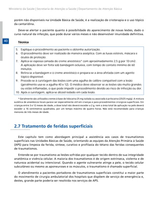 Ministério da Saúde | Secretaria de Atenção a Saúde | Departamento de Atenção Básica



         porém não disponíveis na Unidade Básica de Saúde, é a realização de crioterapia e o uso tópico
         da cantaridina.

            Deve-se alertar o paciente quanto à possibilidade do aparecimento de novas lesões, dado o
         curso natural da infecção, que pode durar vários meses e não desenvolver imunidade definitiva.

40          Técnica

          5. Explique o procedimento ao paciente e obtenha autorização.
          6. O procedimento deve ser realizado de maneira asséptica. Com as luvas estéreis, máscara e
              óculos de proteção.
          7. Aplica-se espessa camada do creme anestésico* com aproximadamente 2,5 g por 10 cm2.
              A aplicação deve ser feita sob bandagem oclusiva, com tempo de contato mínimo de 60
              minutos.
          8. Retira-se a bandagem e o creme anestésico e prepara-se a área afetada com um agente
              tópico disponível.
          9. Procede-se à curetagem das lesões com uma agulha de calibre compatível com a lesão
              (geralmente usa-se a agulha 40 x 12). O médico deve observar se as lesões são muito grandes
              ou estão inflamadas, o que pode impedir o procedimento devido ao risco de infecção ou dor.
          10. Após a curetagem, aplica-se álcool iodado em cada lesão.

             * Geralmente são utilizados cremes à base de lidocaína 25 mg isolada ou associada à prilocaína (25/25 mg/g). A mistura
         eutética de anestésicos locais parece ser especialmente útil em crianças e para procedimentos cirúrgicos superficiais. Em
         crianças entre 3 e 12 meses de idade, a dose total não deverá exceder a 2 g, nem a área total de aplicação na pele deverá
         exceder a 16 centímetros quadrados, por um tempo máximo de quatro horas. Não está recomendado para crianças
         menores de três meses de idade.




         2.7 Tratamento de feridas superficiais

            Este capítulo tem como abordagem principal a assistência aos casos de traumatismos
         superficiais nas Unidades Básicas de Saúde, orientando as equipes da Atenção Primária à Saúde
         (APS) para limpeza da ferida, síntese, curativo e profilaxia do tétano das feridas consequentes
         de traumatismos.

            Entende-se por traumatismo as lesões sofridas por qualquer tecido dentro de sua integridade
         anatômica e vivência celular. A maioria dos traumatismos é de origem extrínseca, violenta e de
         natureza acidental ou intencional. Quando o agente vulnerante atinge a pele, o tecido celular
         subcutâneo ou mesmo as aponeuroses e os músculos, o traumatismo é chamado superficial.

            O atendimento a pacientes portadores de traumatismos superficiais constitui a maior parte
         do movimento de cirurgia ambulatorial dos hospitais que dispõem de serviço de emergência e,
         destes, grande parte poderia ser resolvida nos serviços de APS.
 