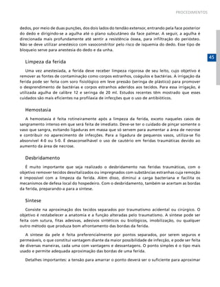 PROCEDIMENTOS



dedos, por meio de duas punções, dos dois lados do tendão extensor, entrando pela face posterior
do dedo e dirigindo-se a agulha até o plano subcutâneo da face palmar. A seguir, a agulha é
direcionada mais profundamente até sentir a resistência óssea, para infiltração do periósteo.
Não se deve utilizar anestésico com vasoconstritor pelo risco de isquemia do dedo. Esse tipo de
bloqueio serve para anestesia do dedo e da unha.
                                                                                                   45
  Limpeza da ferida
   Uma vez anestesiada, a ferida deve receber limpeza rigorosa de seu leito, cujo objetivo é
remover as fontes de contaminação como corpos estranhos, coágulos e bactérias. A irrigação da
ferida pode ser feita com soro fisiológico em leve pressão (seringa de plástico) para promover
o desprendimento de bactérias e corpos estranhos aderidos aos tecidos. Para essa irrigação, é
utilizada agulha de calibre 12 e seringa de 20 ml. Estudos recentes têm mostrado que esses
cuidados são mais eficientes na profilaxia de infecções que o uso de antibióticos.


  Hemostasia
   A hemostasia é feita rotineiramente após a limpeza da ferida, exceto naqueles casos de
sangramento intenso em que será feita de imediato. Deve-se ter o cuidado de pinçar somente o
vaso que sangra, evitando ligaduras em massa que só servem para aumentar a área de necrose
e contribuir no aparecimento de infecções. Para a ligadura de pequenos vasos, utiliza-se fio
absorvível 4-0 ou 5-0. É desaconselhável o uso de cautério em feridas traumáticas devido ao
aumento da área de necrose.


  Desbridamento
   É muito importante que seja realizado o desbridamento nas feridas traumáticas, com o
objetivo remover tecidos desvitalizados ou impregnados com substâncias estranhas cuja remoção
é impossível com a limpeza da ferida. Além disso, diminui a carga bacteriana e facilita os
mecanismos de defesa local do hospedeiro. Com o desbridamento, também se acertam as bordas
da ferida, preparando-a para a síntese.


  Síntese
   Consiste na aproximação dos tecidos separados por traumatismo acidental ou cirúrgico. O
objetivo é restabelecer a anatomia e a função alteradas pelo traumatismo. A síntese pode ser
feita com sutura, fitas adesivas, adesivos sintéticos ou biológicos, imobilização, ou qualquer
outro método que produza bom afrontamento das bordas da ferida.

   A síntese da pele é feita preferencialmente por pontos separados, por serem seguros e
permeáveis, o que constitui vantagem diante da maior possibilidade de infecção, e pode ser feita
de diversas maneiras, cada uma com vantagens e desvantagens. O ponto simples é o tipo mais
usado e permite adequada aproximação das bordas de uma ferida.

  Detalhes importantes: a tensão para amarrar o ponto deverá ser o suficiente para aproximar
 