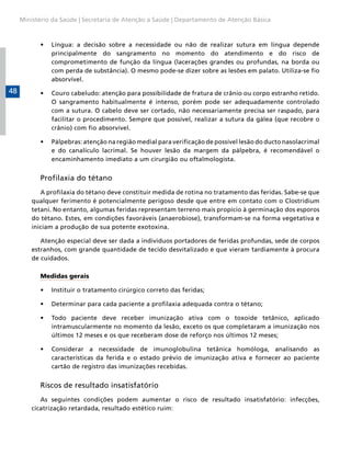 Ministério da Saúde | Secretaria de Atenção a Saúde | Departamento de Atenção Básica



           •	   Língua: a decisão sobre a necessidade ou não de realizar sutura em língua depende
                principalmente do sangramento no momento do atendimento e do risco de
                comprometimento de função da língua (lacerações grandes ou profundas, na borda ou
                com perda de substância). O mesmo pode-se dizer sobre as lesões em palato. Utiliza-se fio
                absorvível.
48         •	   Couro cabeludo: atenção para possibilidade de fratura de crânio ou corpo estranho retido.
                O sangramento habitualmente é intenso, porém pode ser adequadamente controlado
                com a sutura. O cabelo deve ser cortado, não necessariamente precisa ser raspado, para
                facilitar o procedimento. Sempre que possível, realizar a sutura da gálea (que recobre o
                crânio) com fio absorvível.

           •	   Pálpebras: atenção na região medial para verificação de possível lesão do ducto nasolacrimal
                e do canalículo lacrimal. Se houver lesão da margem da pálpebra, é recomendável o
                encaminhamento imediato a um cirurgião ou oftalmologista.


           Profilaxia do tétano
            A profilaxia do tétano deve constituir medida de rotina no tratamento das feridas. Sabe-se que
         qualquer ferimento é potencialmente perigoso desde que entre em contato com o Clostridium
         tetani. No entanto, algumas feridas representam terreno mais propício à germinação dos esporos
         do tétano. Estes, em condições favoráveis (anaerobiose), transformam-se na forma vegetativa e
         iniciam a produção de sua potente exotoxina.

            Atenção especial deve ser dada a indivíduos portadores de feridas profundas, sede de corpos
         estranhos, com grande quantidade de tecido desvitalizado e que vieram tardiamente à procura
         de cuidados.

           Medidas gerais

           •	   Instituir o tratamento cirúrgico correto das feridas;

           •	   Determinar para cada paciente a profilaxia adequada contra o tétano;

           •	   Todo paciente deve receber imunização ativa com o toxoide tetânico, aplicado
                intramuscularmente no momento da lesão, exceto os que completaram a imunização nos
                últimos 12 meses e os que receberam dose de reforço nos últimos 12 meses;

           •	   Considerar a necessidade de imunoglobulina tetânica homóloga, analisando as
                características da ferida e o estado prévio de imunização ativa e fornecer ao paciente
                cartão de registro das imunizações recebidas.


           Riscos de resultado insatisfatório
            As seguintes condições podem aumentar o risco de resultado insatisfatório: infecções,
         cicatrização retardada, resultado estético ruim:
 