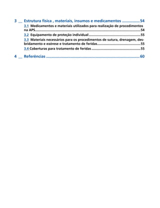 3 __ Estrutura física , materiais, insumos e medicamentos ................ 54
       3.1 Medicamentos e materiais utilizados para realização de procedimentos
       na APS................................................................................................................54
       3.2 Equipamento de proteção individual .......................................................55
       3.3 Materiais necessários para os procedimentos de sutura, drenagem, des-
       bridamento e exérese e tratamento de feridas..............................................55
       3.4 Coberturas para tratamento de feridas ....................................................55

4 __ Referências ..................................................................................... 60
 
