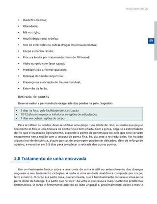 PROCEDIMENTOS



     •	    Diabetes mellitus;

     •	    Obesidade;

     •	    Má nutrição;

     •	    Insuficiência renal crônica;
                                                                                                   49
     •	    Uso de esteroides ou outras drogas imunossupressoras;

     •	    Corpo estranho retido;

     •	    Procura tardia por tratamento (mais de 18 horas);

     •	    Vidro ou gelo com fator causal;

     •	    Predisposição a formar queloide;

     •	    Doenças do tecido conjuntivo;

     •	    Presença ou associação de trauma tecidual;

     •	    Extensão da lesão.


     Retirada de pontos
     Deve-se evitar a permanência exagerada dos pontos na pele. Sugestão:

 •        5 dias na face, pela facilidade de cicatrização.
 •        10-12 dias em membros inferiores e regiões de articulações.
 •        7 dias em outras regiões do corpo.

   Para se retirar os pontos, deve-se utilizar uma pinça, tipo dente de rato, ou outra que pegue
realmente os fios, e uma tesoura de ponta fina e bem afiada. Com a pinça, pega-se a extremidade
do fio que é levantado ligeiramente, expondo o ponto de penetração na pele que será cortado
exatamente nessa região com a tesoura de ponta fina. Se, durante a retirada deles, for notado
algum sinal de deiscência, alguns pontos de ancoragem podem ser deixados, além de reforço de
adesivo, e reavaliar em 2-3 dias para completar a retirada dos outros pontos.




2.8 Tratamento de unha encravada

    Um conhecimento básico sobre a anatomia da unha é útil no entendimento das doenças
ungueais e seu tratamento cirúrgico. A unha é uma unidade anatômica composta por corpo,
leito e matriz. O corpo é a parte dura, queratinizada, que é habitualmente convexa e situa-se na
parte distal da falange. É a parte que “cresce” da unha e que causa a maior parte dos problemas
sintomáticos. O corpo é firmemente aderido ao leito ungueal e, proximalmente, existe a matriz
 