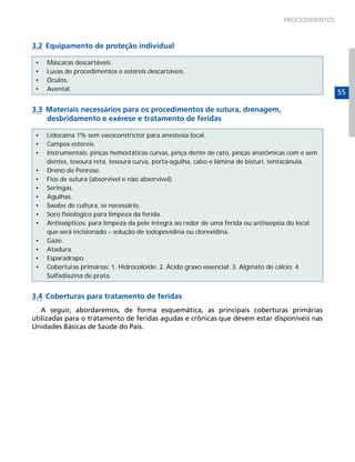 PROCEDIMENTOS



3.2 Equipamento de proteção individual

 •   Máscaras descartáveis.
 •   Luvas de procedimentos e estéreis descartáveis.
 •   Óculos.
 •   Avental.
                                                                                                    55

3.3 Materiais necessários para os procedimentos de sutura, drenagem,
    desbridamento e exérese e tratamento de feridas

 •   Lidocaína 1% sem vasoconstrictor para anestesia local.
 •   Campos estéreis.
 •   Instrumentais: pinças hemostáticas curvas, pinça dente de rato, pinças anatômicas com e sem
     dentes, tesoura reta, tesoura curva, porta-agulha, cabo e lâmina de bisturi, tentacânula.
 •   Dreno de Penrose.
 •   Fios de sutura (absorvível e não absorvível).
 •   Seringas.
 •   Agulhas.
 •   Swabe de cultura, se necessário.
 •   Soro fisiológico para limpeza da ferida.
 •   Antissépticos: para limpeza da pele íntegra ao redor de uma ferida ou antissepsia do local
     que será incisionado – solução de iodopovidina ou clorexidina.
 •   Gaze.
 •   Atadura.
 •   Esparadrapo.
 •   Coberturas primárias: 1. Hidrocoloide; 2. Ácido graxo essencial; 3. Alginato de cálcio; 4.
     Sulfadiazina de prata.


3.4 Coberturas para tratamento de feridas
   A seguir, abordaremos, de forma esquemática, as principais coberturas primárias
utilizadas para o tratamento de feridas agudas e crônicas que devem estar disponíveis nas
Unidades Básicas de Saúde do País.
 