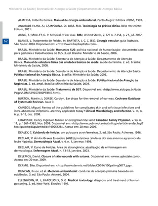 Ministério da Saúde | Secretaria de Atenção a Saúde | Departamento de Atenção Básica



            ALMEIDA, Hilberto Correa. Manual de cirurgia ambulatorial. Porto Alegre: Editora UFRGS, 1997.

            ANDRADE FILHO, A.; CAMPOLINA, D.; DIAS, M.B. Toxicologia na prática clínica. Belo Horizonte:
         Folium, 2001.

            AUNG, T.; MULLEY, G. P. Removal of ear wax. BMJ, United States, v. 325 n. 7.354, p. 27, jul. 2002.

62          BLANES, L. Tratamento de feridas. In: BAPTISTA, J. C. C. (Ed). Cirurgia vascular: guia ilustrado.
         São Paulo: 2004. Disponível em: <http://www.bapbaptista.com>.

            BRASIL. Ministério da Saúde. Humaniza SUS: política nacional de humanização- documento base
         para gestores e trabalhadores do SUS. 3. ed. Brasília: Ministério da Saúde, 2006.

            BRASIL. Ministério da Saúde. Secretaria de Atenção à Saúde. Departamento de Atenção
         Básica. Manual de estrutura física das unidades básicas de saúde: saúde da família. 2. ed. Brasília:
         Ministério da Saúde, 2008.

            BRASIL. Ministério da Saúde. Secretaria de Atenção à Saúde. Departamento de Atenção Básica.
         Política Nacional de Atenção Básica. Brasília: Ministério da Saúde, 2006.

            BRASIL. Ministério da Saúde. Secretaria de Atenção à Saúde. Política Nacional de Atenção às
         Urgências. 2. ed. ampl. Brasília: Ministério da Saúde, 2004.

           BRASIL. Ministério da Saúde. Tratamento de DST. Disponível em: <http://www.aids.gov.br/data/
         Pages/LUMIS59C67B00PTBRIE.htm>.

            BURTON, Martin J.; DOREE, Carolyn. Ear drops for the removal of ear wax. Cochrane Database
         of Systematic Reviews. Issue 3.

            CAINZOS, Miguel. Review of the guidelines for complicated skin and soft tissue infections and
         intra-abdominal infections- are they applicable today? Clinical Microbiology and Infection. v. 14, n.
         6, p. 9-18, dez. 2008.

            CHAPESKIE, Henry. Ingrown toenail or overgrown toe skin? Canadian Family Physician. v. 54, n.
         11, p. 1561–1562, Nov. 2008. Disponível em: <http://www.pubmedcentral.nih.gov/articlerender.fcgi?
         tool=pubmed&pubmedid=19005128>. Acesso em: 20 mar. 2009.

            DEALEY, C. Cuidando de feridas: um guia para as enfermeiras. 2. ed. São Paulo: Atheneu, 1996.

            DECLAIR, V. Ácidos Graxos Essenciais (AGEs) protetores celulares dos mecanismos agressivos da
         lesão hipóxica. Dermatologia Atual, v. 4, n. 1, jan-mar. 1998.

            DECLAIR, V. Curso de Feridas. Área de abrangência: atualização de enfermagem em
         dermatologia. Enfermagem Atual, n. 13-18, jan-dez. 2003.

           DELEMOS, David. Closure of skin wounds with sutures. Disponível em: <www.uptodate.com>.
         Acesso em: 20 mar. 2009.

            DERMIS. Site. Disponível em: <http://www.dermis.net/bilder/CD014/100px/img0077.jpg>.

            DUNCAN, Bruce. et al. Medicina ambulatorial: condutas de atenção primária baseada em
         evidências. 3. ed. São Paulo: Artmed, 2004.

            ELLENHORN, M. J.; BARCELOUX, D. G. Medical toxicology: diagnosis and treatment of human
         poisoning. 2. ed. New YorK: Elsevier, 1997.
 
