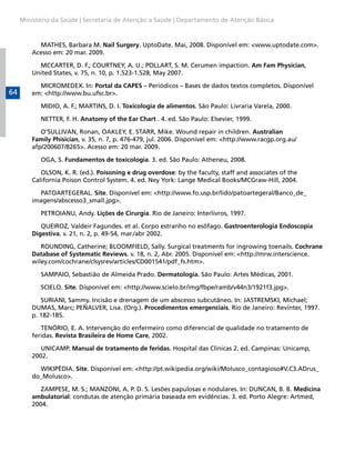 Ministério da Saúde | Secretaria de Atenção a Saúde | Departamento de Atenção Básica


           MATHES, Barbara M. Nail Surgery. UptoDate. Mai, 2008. Disponível em: <www.uptodate.com>.
         Acesso em: 20 mar. 2009.

           MCCARTER, D. F.; COURTNEY, A. U.; POLLART, S. M. Cerumen impaction. Am Fam Physician,
         United States, v. 75, n. 10, p. 1.523-1.528, May 2007.

           MICROMEDEX. In: Portal da CAPES – Periódicos – Bases de dados textos completos. Disponível
64       em: <http://www.bu.ufsc.br>.

            MIDIO, A. F.; MARTINS, D. I. Toxicologia de alimentos. São Paulo: Livraria Varela, 2000.

            NETTER, F. H. Anatomy of the Ear Chart . 4. ed. São Paulo: Elsevier, 1999.

            O’SULLIVAN, Ronan, OAKLEY, E. STARR, Mike. Wound repair in children. Australian
         Family Phisician, v. 35, n. 7, p. 476-479, jul. 2006. Disponível em: <http://www.racgp.org.au/
         afp/200607/8265>. Acesso em: 20 mar. 2009.

            OGA, S. Fundamentos de toxicologia. 3. ed. São Paulo: Atheneu, 2008.

            OLSON, K. R. (ed.). Poisoning e drug overdose: by the faculty, staff and associates of the
         California Poison Control System. 4. ed. Ney York: Lange Medical Books/MCGraw-Hill, 2004.

           PATOARTEGERAL. Site. Disponível em: <http://www.fo.usp.br/lido/patoartegeral/Banco_de_
         imagens/abscesso3_small.jpg>.

            PETROIANU, Andy. Lições de Cirurgia. Rio de Janeiro: Interlivros, 1997.

            QUEIROZ, Valdeir Fagundes. et al. Corpo estranho no esôfago. Gastroenterologia Endoscopia
         Digestiva. v. 21, n. 2, p. 49-54, mar./abr 2002.

            ROUNDING, Catherine; BLOOMFIELD, Sally. Surgical treatments for ingrowing toenails. Cochrane
         Database of Systematic Reviews. v. 18, n. 2, Abr. 2005. Disponível em: <http://mrw.interscience.
         wiley.com/cochrane/clsysrev/articles/CD001541/pdf_fs.htm>.

            SAMPAIO, Sebastião de Almeida Prado. Dermatologia. São Paulo: Artes Médicas, 2001.

            SCIELO. Site. Disponível em: <http://www.scielo.br/img/fbpe/ramb/v44n3/1921f3.jpg>.

            SURIANI, Sammy. Incisão e drenagem de um abscesso subcutâneo. In: JASTREMSKI, Michael;
         DUMAS, Marc; PEÑALVER, Lisa. (Org.). Procedimentos emergenciais. Rio de Janeiro: Revinter, 1997.
         p. 182-185.

            TENÓRIO, E. A. Intervenção do enfermeiro como diferencial de qualidade no tratamento de
         feridas. Revista Brasileira de Home Care, 2002.

            UNICAMP. Manual de tratamento de feridas. Hospital das Clínicas 2. ed. Campinas: Unicamp,
         2002.

           WIKIPÉDIA. Site. Disponível em: <http://pt.wikipedia.org/wiki/Molusco_contagioso#V.C3.ADrus_
         do_Molusco>.

            ZAMPESE, M. S.; MANZONI, A. P. D. S. Lesões papulosas e nodulares. In: DUNCAN, B. B. Medicina
         ambulatorial: condutas de atenção primária baseada em evidências. 3. ed. Porto Alegre: Artmed,
         2004.
 