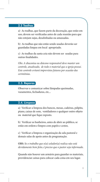 2.2 Toalhas
a) As toalhas, que fazem parte da decoração, que estão em
uso, devem ser verificadas antes de cada reunião para que
não estejam sujas, desalinhadas ou amassadas.

b) As toalhas que não estão sendo usadas deverão ser
guardadas limpas em local apropriado.

c) As toalhas da santa ceia não devem ser usadas para
outras finalidades.

Obs: A diaconisa ou diácono responsável deve manter um
controle, atualizado, de todo o material que a igreja possui.
Este controle evitará imprevistos futuros por ocasião das
cerimônias.


2.3. Reparos
Observar e comunicar sobre lâmpadas queimadas,
vazamentos, fechaduras, etc...


2.4. Limpeza
a) Verificar a limpeza dos bancos, mesas, cadeiras, púlpito,
piano, caixas de som, ventiladores e qualquer outro objeto
ou material que fique exposto.

b) Verificar os banheiros, antes de abrir ao público, se
estão em ordem e limpos com papéis e cestos.

c) Verificar a limpeza e organização da sala pastoral e
demais salas de apoio antes da programação.

OBS: Se o trabalho que o(a) zelador(a) realiza não está
devidamente bem feito, é preciso que o pastor seja informado.

Quando não houver um armário para guardar os materiais,
providenciar caixas para colocar cada coisa em seu lugar.


                                                                9
 