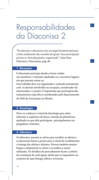 Responsabilidades
da Diaconisa 2
“Os diáconos e diaconisas têm um papel fundamental para
o bom andamento das reuniões da igreja. Essa participação
precisa ser bem planejada e organizada.” Guia Para
Diáconos e Diaconisas, pág. 66

1. Recepção
O diaconato participa dando as boas-vindas
aos membros e visitantes ajudando-os a encontrar lugares
em que possam sentar-se.
Este trabalho deve ser organizado e realizado juntamente
com os demais envolvidos na recepção, coordenador de
interessados e o pastor. É importante que participem dos
treinamentos específicos coordenados pelo departamento
do MM da Associação ou Missão.


2. Doxologia
Deve-se conhecer o ritual da doxologia para saber
informar a seqüência de hinos, entrada da plataforma,
ajudando os que dela participam, principalmente aos
pregadores visitantes.


3. Ofertório
Os diáconos passam as salvas para recolher as ofertas e
as diaconisas ficam a postos para o ritual do recolhimento
e entrega das ofertas e dízimos. Devem também manter
limpas e disponíveis as salvas e as toalhas a serem
utilizadas. Os detalhes do procedimento ficam a critério
da orientação de cada igreja, desde que se enquadrem no
contexto de uma liturgia sóbria e reverente.

10
 