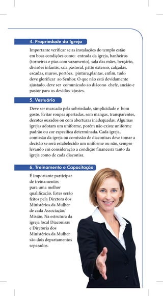 4. Propriedade da Igreja
Importante verificar se as instalações do templo estão
em boas condições como: entrada da igreja, banheiros
(torneiras e pias com vazamento), sala das mães, berçário,
divisões infantis, sala pastoral, pátio externo, calçadas,
escadas, muros, portões, pintura,plantas, enfim, tudo
deve glorificar ao Senhor. O que não está devidamente
ajustado, deve ser comunicado ao diácono chefe, ancião e
pastor para os devidos ajustes.

5. Vestuário
Deve ser marcado pela sobriedade, simplicidade e bom
gosto. Evitar roupas apertadas, sem mangas, transparentes,
decotes ousados ou com aberturas inadequadas. Algumas
igrejas adotam um uniforme, porém não existe uniforme
padrão ou cor específica determinada. Cada igreja,
comissão da igreja ou comissão de diaconisas deve tomar a
decisão se será estabelecido um uniforme ou não, sempre
levando em consideração a condição financeira tanto da
igreja como de cada diaconisa.

6. Treinamento e Capacitação
É importante participar
de treinamentos
para uma melhor
qualificação. Estes serão
feitos pela Diretora dos
Ministérios da Mulher
de cada Associação/
Missão. Na estrutura da
igreja local Diaconisas
e Diretoria dos
Ministérios da Mulher
são dois departamentos
separados.




                                                        11
 