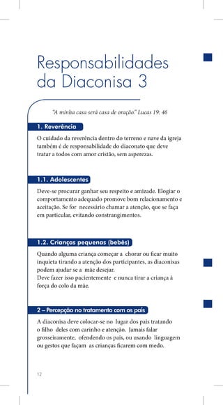 Responsabilidades
da Diaconisa 3
      “A minha casa será casa de oração.” Lucas 19: 46

1. Reverência
O cuidado da reverência dentro do terreno e nave da igreja
também é de responsabilidade do diaconato que deve
tratar a todos com amor cristão, sem asperezas.



1.1. Adolescentes
Deve-se procurar ganhar seu respeito e amizade. Elogiar o
comportamento adequado promove bom relacionamento e
aceitação. Se for necessário chamar a atenção, que se faça
em particular, evitando constrangimentos.



1.2. Crianças pequenas (bebês)
Quando alguma criança começar a chorar ou ficar muito
inquieta tirando a atenção dos participantes, as diaconisas
podem ajudar se a mãe desejar.
Deve fazer isso pacientemente e nunca tirar a criança à
força do colo da mãe.



2 – Percepção no tratamento com os pais
A diaconisa deve colocar-se no lugar dos pais tratando
o filho deles com carinho e atenção. Jamais falar
grosseiramente, ofendendo os pais, ou usando linguagem
ou gestos que façam as crianças ficarem com medo.



12
 
