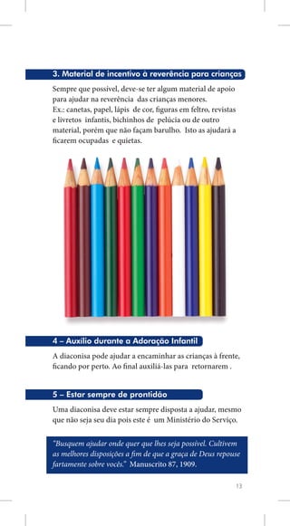 3. Material de incentivo à reverência para crianças
Sempre que possível, deve-se ter algum material de apoio
para ajudar na reverência das crianças menores.
Ex.: canetas, papel, lápis de cor, figuras em feltro, revistas
e livretos infantis, bichinhos de pelúcia ou de outro
material, porém que não façam barulho. Isto as ajudará a
ficarem ocupadas e quietas.




4 – Auxílio durante a Adoração Infantil
A diaconisa pode ajudar a encaminhar as crianças à frente,
ficando por perto. Ao final auxiliá-las para retornarem .


5 – Estar sempre de prontidão
Uma diaconisa deve estar sempre disposta a ajudar, mesmo
que não seja seu dia pois este é um Ministério do Serviço.

“Busquem ajudar onde quer que lhes seja possível. Cultivem
as melhores disposições a fim de que a graça de Deus repouse
fartamente sobre vocês.” Manuscrito 87, 1909.

                                                             13
 