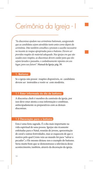 Cerimônia da Igreja - I
“As diaconisas ajudam nas cerimônias batismais, assegurando
que as candidatas sejam atendidas tanto antes como depois da
cerimônia. Dão também conselhos e prestam o auxílio necessário
no tocante às roupas apropriadas para o batismo. Devem ser
providos roupões de material adequado. Nas igrejas em que são
usados esses roupões, as diaconisas devem cuidar para que eles
sejam lavados e passados, e cuidadosamente repostos em seu
lugar, para uso futuro”. Manual da Igreja, pág. 59.


1. Batismo
Se a igreja não possui roupões disponíveis, os candidatos
devem ser instruídos a vestir-se com modéstia.



1.1 Estar informado do dia de batismo
A diaconisa-chefe é membro da comissão da igreja, por
isso deve estar atenta a essa informação e combinar,
anttecipadamente os preparativos com as demais
diaconisas.



1.2 Decoração para o batismo
Esta é uma festa sagrada. É o dia mais importante na
vida espiritual de uma pessoa. Igrejas são ricamente
enfeitadas para o Natal, reunião de jovens, apresentação
de coral e outras festividades, mas se esquecem de que o
motivo pelo qual Cristo veio ao mundo foi para “salvar o
pecador”, e Ele mesmo deixou-nos o exemplo do batismo.
Seria muito bom que se demonstrasse a relevância desse
acontecimento, também, através da decoração da igreja.


14
 