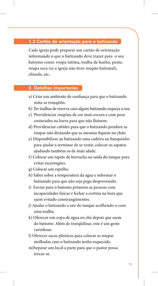 1.3 Cartão de orientação para o batizando
Cada igreja pode preparar um cartão de orientação
informando o que o batizando deve trazer para o seu
batismo como: roupa íntima, toalha de banho, pente,
roupa seca (se a igreja não tiver roupão batismal),
chinelo, etc.


2. Detalhes importantes
a) Criar um ambiente de confiança para que o batizando
    sinta-se tranqüilo.
b) Ter toalhas de reserva caso algum batizando esqueça a sua.
c) Providenciar roupões de cor mais escura e com peso
    costurados na barra para que não flutuem.
d) Providenciar cabides para que o batizando pendure as
    roupas não deixando que as mesmas fiquem no chão.
e) Disponibilizar ao batizando uma cadeira ou banquinho
    para ajudar a terminar de se vestir, colocar os sapatos
    ajudando também os de mais idade.
f) Colocar um tapete de borracha na saída do tanque para
    evitar escorregões.
g) Colocar um espelho.
h) Saber sobre a temperatura da água e informar o 		
    batizando para que não seja pego desprevenido.
i) Enviar para o batismo primeiro as pessoas com
    incapacidades físicas e fechar a cortina na hora que
    saem evitado constrangimentos.
j) Ajudar o batizando a sair do tanque acolhendo-o com
    uma toalha.
k) Oferecer um copo de água ou chá depois que saem
    do batismo. Além de tranqüilizar, este é um gesto
    carinhoso.
l) Oferecer sacos plásticos para colocar as roupas           	
    molhadas caso o batizando tenha esquecido.
m)Separar um local a parte para que o pastor possa
    trocar-se.

                                                            15
 
