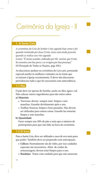 Cerimônia da Igreja - II

1. A Santa Ceia
A cerimônia da Ceia do Senhor é tão sagrada hoje como o foi
quando instituída por Jesus Cristo. Jesus está ainda presente
quando se realiza esse rito sagrado.
Lemos: “É nessas ocasiões, indicadas por Ele mesmo, que Cristo
Se encontra com Seu povo, e os revigora por Sua presença.”
(O Desejado de Todas as Nações, pág. 656.)
As diaconisas ajudam na cerimônia do Lava-pés, prestando
especial auxílio às mulheres visitantes ou às irmãs que
se uniram à Igreja recentemente. É dever das diaconisas
providenciar tudo o que for necessário com antecedência.
1.1 Pão
O pão deve ser apenas de farinha, azeite ou óleo, água e sal.
Não colocar outros ingredientes para dar outro sabor.
a) Materiais
   •	 Travessas: devem sempre estar limpas e sem
      manchas. Guardar devidamente após o uso.
   •	 Toalhas: brancas, limpas e bem passadas. Não devem
      ser utilizadas para outras coisas. Guardá-las somente
      limpas e sem manchas.
b) Quantidade
   Fazer sempre uns 20% de pão a mais que o número de
   participantes para que não falte na hora da cerimônia.

1.2 O Suco
Para a Santa Ceia, deve ser utilizado o suco de uva mais puro
que puder. Também deve ser preparado com antecipação.
     •	 Cálices: Normalmente são de vidro, por isso cuidados
        especiais são necessários. Além de cuidar da
        armazenagem, devem estar limpos para o uso.
     •	 Bandejas: Tratar com cuidado para que não amassem.

16
 