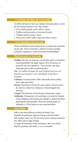 1.3 Toalhas da Mesa da Comunhão
As tolhas devem ser brancas, limpas, bem passadas e serem
de uso exclusivo para a ceia. São usadas:
•	 Uma toalha grande para cobrir a mesa,
•	 Toalhas menores para as travessas do pão,
•	 Toalhas menores para o suco,
•	 Outra para cobrir tudo o que está sobre a mesa.

1.4 A cerimônia do Lava-pés
Nesta cerimônia Cristo deseja lavar o coração das manchas
do pecado. Neste momento o objetivo é trazer perdão,
aceitação, segurança, numa atmosfera de humildade.

Materiais para o Lava-pés
Toalhas: Devem ser brancas e ser lavadas após a cerimônia
  sendo guardadas em lugar seguro, livre de poeira, se
  possível, em sacos plásticos. É necessário que haja
  suficiente para todos os participantes.
Obs.: As toalhas de papel são mais próprias para uso em
grandes concentrações, com a finalidade de facilitar o
trabalho.
Cadeiras: Arrumar lado a lado colocando duas toalhas
  para cada uma delas.
Bacias: Uma bacia à frente de cada cadeira. Deixar outras
  de reserva e observar a limpeza e armazenagem das
  mesmas.
A água: Providenciar um local para armazenar a água.
Ambiente: O momento é de contrição e reverência. Sempre
  é bom designar uma pessoa para dirigir o cântico de hinos
  previamente selecionados. Para esta ocasião pode ser
  utilizado o CD de hinos ou um instrumentista.
Importante
Saber com antecedência as datas de Santa Ceia.
Impedir de participar apenas crianças não batizadas.
Não realizar uma ceia “faz de conta” para crianças menores
em outra sala ou algo similar.
A roupa da diaconisa nesta cerimônia, deve ser sóbria.
Não há nenhum voto sobre a cor ou modelo.
                                                         17
 
