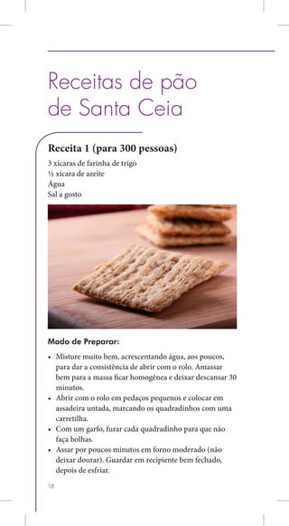 Receitas de pão
de Santa Ceia
Receita 1 (para 300 pessoas)
3 xícaras de farinha de trigo
½ xícara de azeite
Água
Sal a gosto




Modo de Preparar:
•	 Misture muito bem, acrescentando água, aos poucos,
   para dar a consistência de abrir com o rolo. Amassar
   bem para a massa ficar homogênea e deixar descansar 30
   minutos.
•	 Abrir com o rolo em pedaços pequenos e colocar em
   assadeira untada, marcando os quadradinhos com uma
   carretilha.
•	 Com um garfo, furar cada quadradinho para que não
   faça bolhas.
•	 Assar por poucos minutos em forno moderado (não
   deixar dourar). Guardar em recipiente bem fechado,
   depois de esfriar.
18
 