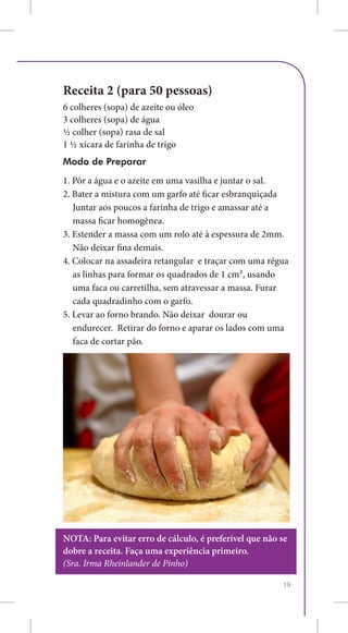 Receita 2 (para 50 pessoas)
6 colheres (sopa) de azeite ou óleo
3 colheres (sopa) de água
½ colher (sopa) rasa de sal
1 ½ xícara de farinha de trigo
Modo de Preparar
1. Pôr a água e o azeite em uma vasilha e juntar o sal.
2. Bater a mistura com um garfo até ficar esbranquiçada
	 Juntar aos poucos a farinha de trigo e amassar até a
   massa ficar homogênea.
3. Estender a massa com um rolo até à espessura de 2mm.
	 Não deixar fina demais.
4. Colocar na assadeira retangular e traçar com uma régua
   as linhas para formar os quadrados de 1 cm², usando
   uma faca ou carretilha, sem atravessar a massa. Furar
   cada quadradinho com o garfo.
5. Levar ao forno brando. Não deixar dourar ou
   endurecer. Retirar do forno e aparar os lados com uma
   faca de cortar pão.




NOTA: Para evitar erro de cálculo, é preferível que não se
dobre a receita. Faça uma experiência primeiro.
(Sra. Irma Rheinlander de Pinho)

                                                        19
 
