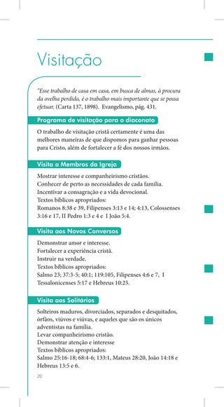 Visitação
“Esse trabalho de casa em casa, em busca de almas, à procura
da ovelha perdida, é o trabalho mais importante que se possa
efetuar. (Carta 137, 1898). Evangelismo, pág. 431.

Programa de visitação para o diaconato
O trabalho de visitação cristã certamente é uma das
melhores maneiras de que dispomos para ganhar pessoas
para Cristo, além de fortalecer a fé dos nossos irmãos.

Visita a Membros da Igreja
Mostrar interesse e companheirismo cristãos.
Conhecer de perto as necessidades de cada família.
Incentivar a consagração e a vida devocional.
Textos bíblicos apropriados:
Romanos 8:38 e 39, Filipenses 3:13 e 14; 4:13, Colossenses
3:16 e 17, II Pedro 1:3 e 4 e I João 5:4.

Visita aos Novos Conversos
Demonstrar amor e interesse.
Fortalecer a experiência cristã.
Instruir na verdade.
Textos bíblicos apropriados:
Salmo 23; 37:3-5; 40:1; 119:105, Filipenses 4:6 e 7, I
Tessalonicenses 5:17 e Hebreus 10:25.

Visita aos Solitários
Solteiros maduros, divorciados, separados e desquitados,
órfãos, viúvos e viúvas, e aqueles que são os únicos
adventistas na família.
Levar companheirismo cristão.
Demonstrar atenção e interesse
Textos bíblicos apropriados:
Salmo 25:16-18; 68:4-6; 133:1, Mateus 28:20, João 14:18 e
Hebreus 13:5 e 6.
20
 
