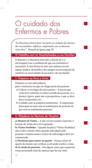 O cuidado dos
Enfermos e Pobres
“As diaconisas devem fazer sua parte no cuidado dos doentes,
dos necessitados e infelizes, cooperando com os diáconos
nesta obra”. Manual da Igreja, pág. 59.

O Trabalho com os Hospitalizados e sua Famílias
O diácono e a diaconisa têm todo o direito de ir a
um hospital com a confiança de que seu ministério é
necessário. É uma forma de unir seus esforços aos da
equipe médica, da família e dos amigos na preocupação de
satisfazer as necessidades do paciente e de sua família.

1. Preparar-se Para a Visita
Preparar-se com antecedência
para o momento em que irá chegar perto do paciente.
 a) Colocar-se no lugar da outra pessoa – A pessoa que
    visita deve informar-se sobre o estado do paciente: se a
    doença é grave, quais são as perspectivas, o que se deve
    dizer aos parentes, etc.
 b) Cuidado com os próprios sentimentos – É importante
    preocupar-se mais com os sentimentos do paciente do
    que com os sentimentos pessoais.

2. Obedecer às Normas do Hospital
a) Horário de Visitas – A não ser em ocasiões especiais, o
horário de visitas deve ser respeitado.
b) Visitas Proibidas – Quando há placa “Visitas Proibidas”,
não se deve insistir. Salvo quando solicidtado pelo
paciente e mesmo assim o centro de enfermagem deve ser
comunicado.
c) Permissão para entrar no quarto – Nunca entrar no
quarto do doente sem verificar se ele pode receber a visita.
d) O estado do paciente – Em alguns casos, que o paciente
esteja precisando mais de repouso que da sua visita.
22
 