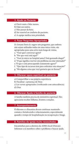 3. Ajuda ao Paciente
a) Ouvir mais e falar menos.
b) Falar aos outros.
c) Não passar da hora.
d) Ser sensível ao conforto do paciente.
e) A equipe médica tem prioridade.

4. Fazer Perguntas Apropriadas
D. Gwynn Davis Jr. sugere sete perguntas, que embora
não sejam utilizadas todas em uma única visita, são
apropriadas para uma série mais longa de visitas.
a. “Você quer conversar agora?
b. “Por que você está aqui?”
c. “Você já esteve no hospital antes? Está gostando daqui?”
d. “O que significa você ter este problema ou estar internado?”
e.“O que o está preocupando exatamente agora?”
f. “Que tipo de recursos tem para enfrentar esta situação?”
g. “Há alguma coisa que você gostaria que eu fizesse?”

5. Oferecer apoio espiritual ao paciente
a) Compartilhar a sua própria experiência
b) Focalizar a presença de Deus
c) Ler versos apropriados (verificando com antecedência)
d) Orar

6. Oferecer Ajuda à família do paciente
A família também precisa do ministério espiritual. Eles
apreciarão receber folhetos, livretos e orações.

7. Acompanhamento
O diácono e a diaconisa devem continuar mantendo
contato e fortalecendo o relacionamento, especialmente
quando o tempo de hospitalização ou recuperação é longo.


8. Famílias da igreja muito necessitadas
Encaminhar para a diretora da ADRA local (Dorcas).
Informar a os membros sobre o problema e buscar ajuda.
                                                             23
 