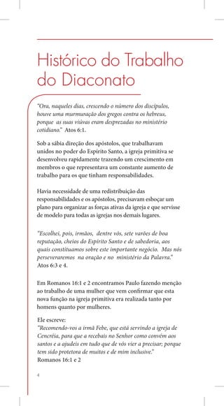 Histórico do Trabalho
do Diaconato
“Ora, naqueles dias, crescendo o número dos discípulos,
houve uma murmuração dos gregos contra os hebreus,
porque as suas viúvas eram desprezadas no ministério
cotidiano.” Atos 6:1.

Sob a sábia direção dos apóstolos, que trabalhavam
unidos no poder do Espírito Santo, a igreja primitiva se
desenvolveu rapidamente trazendo um crescimento em
membros o que representava um constante aumento de
trabalho para os que tinham responsabilidades. 	

Havia necessidade de uma redistribuição das
responsabilidades e os apóstolos, precisavam esboçar um
plano para organizar as forças ativas da igreja e que servisse
de modelo para todas as igrejas nos demais lugares. 	

“Escolhei, pois, irmãos, dentre vós, sete varões de boa
reputação, cheios do Espírito Santo e de sabedoria, aos
quais constituamos sobre este importante negócio. Mas nós
perseveraremos na oração e no ministério da Palavra.”
Atos 6:3 e 4.

Em Romanos 16:1 e 2 encontramos Paulo fazendo menção
ao trabalho de uma mulher que vem confirmar que esta
nova função na igreja primitiva era realizada tanto por
homens quanto por mulheres.

Ele escreve:
“Recomendo-vos a irmã Febe, que está servindo a igreja de
Cencréia, para que a recebais no Senhor como convém aos
santos e a ajudeis em tudo que de vós vier a precisar; porque
tem sido protetora de muitos e de mim inclusive.”
Romanos 16:1 e 2

4
 