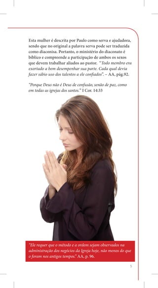 Esta mulher é descrita por Paulo como serva e ajudadora,
sendo que no original a palavra serva pode ser traduzida
como diaconisa. Portanto, o ministério do diaconato é
bíblico e compreende a participação de ambos os sexos
que devem trabalhar aliados ao pastor. “Todo membro era
exortado a bem desempenhar sua parte. Cada qual devia
fazer sábio uso dos talentos a ele confiados”. – AA, pág.92.

“Porque Deus não é Deus de confusão, senão de paz, como
em todas as igrejas dos santos.” I Cor. 14:33




“Ele requer que o método e a ordem sejam observados na
administração dos negócios da Igreja hoje, não menos do que
o foram nos antigos tempos.” AA, p. 96.

                                                           5
 