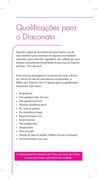 Qualificações para
o Diaconato
Quando a igreja de Jerusalém precisou separar sete de
seus membros para ministrar em algumas necessidades
especiais e para tratar dos seguidores, eles sabiam que esses
homens necessitavam da plenitude da presença do Espírito
de Deus. (Ver Atos 6:3)


Estas mesmas prerrogativas são necessárias hoje e devem
ser visíveis na vida de cada diácono ou diaconisa. A
Bíblia em I Timóteo 3:8 a 13 aponta quais as qualificações
necessárias. Que sejam:

•	   Respeitáveis
•	   Sem qualquer tipo de vício
•	   Não gananciosos (as)
•	   Homens (mulheres) de fé
•	   De uma só palavra
•	   De consciência limpa
•	   Experimentados (as)	
•	   Irrepreensíveis
•	   Não maldizentes
•	   Temperantes
•	   Fiéis em tudo
•	   Marido de uma só mulher (Mulher de um só homem)
•	   Governem bem a sua casa.




O relacionamento pessoal com Deus, por meio de Cristo,
       é a base para todo o ministério de cuidado.

6
 