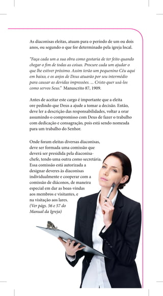 As diaconisas eleitas, atuam para o período de um ou dois
anos, ou segundo o que for determinado pela igreja local.

“Faça cada um a sua obra como gostaria de ter feito quando
chegar o fim de todas as coisas. Procure cada um ajudar o
que lhe estiver próximo. Assim terão um pequenino Céu aqui
em baixo, e os anjos de Deus atuarão por seu intermédio
para causar as devidas impressões. ... Cristo quer usá-los
como servos Seus.” Manuscrito 87, 1909.

Antes de aceitar este cargo é importante que a eleita
ore pedindo que Deus a ajude a tomar a decisão. Então,
deve ler a descrição das responsabilidades, voltar a orar
assumindo o compromisso com Deus de fazer o trabalho
com dedicação e consagração, pois está sendo nomeada
para um trabalho do Senhor.

Onde foram eleitas diversas diaconisas,
deve ser formada uma comissão que
deverá ser presidida pela diaconisa-
chefe, tendo uma outra como secretária.
Essa comissão está autorizada a
designar deveres às diaconisas
individualmente e cooperar com a
comissão de diáconos, de maneira
especial em dar as boas-vindas
aos membros e visitantes, e
na visitação aos lares.
(Ver págs. 56 e 57 do
Manual da Igreja)




                                                            7
 