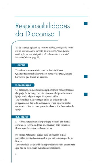 Responsabilidades
da Diaconisa 1
“Se os cristãos agissem de comum acordo, avançando como
um só homem, sob a direção de um único Poder, para a
realização de um só objetivo, eles abalariam o mundo.”
Serviço Cristão, pág. 75.

1. Igreja

Trabalhar em comunhão com os demais líderes.
Quando todos trabalharem sob o poder de Deus, haverá
harmonia que levará ao sucesso.


2. Decoração
Os diáconos e diaconisas são responsáveis pela decoração
da igreja de forma geral. Isto não será obrigatório caso a
igreja tenha alguém específico para cuidar.
Todo cuidado na decoração antes do início de cada
programação, faz toda a diferença. Faça os orcamentos
com antecedência, para garantir a boa saúde financeira da
igreja.

2.1. Flores
a) Flores Naturais: cuidar para que estejam em ótimas
condições, fazendo a troca se estiverem com folhas ou
flores murchas, amareladas ou secas.

b) Flores Artificiais: cuidar para que sejam o mais
parecidas possível com o real, e que estejam sempre bem
limpas.
Ter o cuidado de guardá-las separadamente em caixas para
que não se estraguem evitando desperdícios.

8
 