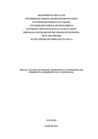 MINISTÉRIO DA EDUCAÇÃO
UNIVERSIDADE FEDERAL DO RIO GRANDE DO NORTE
UNIVERSIDADE FEDERAL DA PARAÍBA
UNIVERSIDADE FEDERAL DE PERNAMBUCO
CENTRO DE CIÊNCIAS HUMANAS, LETRAS E ARTES
PROGRAMA INTEGRADO DE DOUTORADO EM FILOSOFIA
NÍVEL DOUTORADO
ALUNO: SÉRGIO EDUARDO LIMA DA SILVA
TÍTULO: ANÁLISE DA EXEGESE AGOSTINIANA A PARTIR DE UMA
PERSPECTIVA HERMENÊUTICA EXISTENCIAL
NATAL/RN
MAIO DE 2012
 