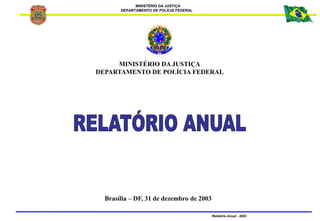 MINISTÉRIO DA JUSTIÇA
DEPARTAMENTO DE POLÍCIA FEDERAL
Relatório Anual - 2003
MINISTÉRIO DA JUSTIÇA
DEPARTAMENTO DE POLÍCIA FEDERAL
Brasília – DF, 31 de dezembro de 2003
 