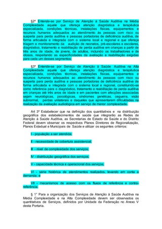 §2º Entende-se por Serviço de Atenção à Saúde Auditiva na Média
Complexidade aquele que ofereça atenção diagnóstica e terapêutica
especializada, condições técnicas, instalações físicas, equipamentos e
recursos humanos adequados ao atendimento às pessoas com risco ou
suspeita para perda auditiva e pessoas portadoras de deficiência auditiva, de
forma articulada e integrada com o sistema local e regional e que ofereça
triagem e monitoramento da audição de neonatos, pré-escolares e escolares,
diagnóstico, tratamento e reabilitação de perda auditiva em crianças a partir de
três anos de idade, de jovens, de adultos, incluindo os trabalhadores e de
idosos, respeitando as especificidades da avaliação e reabilitação exigidas
para cada um desses segmentos;
§3º Entende-se por Serviço de Atenção à Saúde Auditiva na Alta
Complexidade aquele que ofereça atenção diagnóstica e terapêutica
especializada, condições técnicas, instalações físicas, equipamentos e
recursos humanos adequados ao atendimento às pessoas com risco ou
suspeita para perda auditiva e pessoas portadoras de deficiência auditiva de
forma articulada e integrada com o sistema local e regional, constituindo-se
como referência para o diagnóstico, tratamento e reabilitação de perda auditiva
em crianças até três anos de idade e em pacientes com afecções associadas
sejam neurológicas, psicológicas, síndromes genéticas, cegueira, visão
subnormal, perdas unilaterais e daqueles que apresentarem dificuldades na
realização da avaliação audiológica em serviço de menor complexidade.
Art 3º Estabelecer que na definição dos quantitativos e na distribuição
geográfica dos estabelecimentos de saúde que integrarão as Redes de
Atenção à Saúde Auditiva, as Secretarias de Estado da Saúde e do Distrito
Federal devem observar os respectivos Planos Diretores de Regionalização,
Planos Estadual e Municipais de Saúde e utilizar os seguintes critérios:
I - população a ser atendida;
II - necessidade de cobertura assistencial;
III - nível de complexidade dos serviços;
IV - distribuição geográfica dos serviços;
V - capacidade técnica e operacional dos serviços;
VI - série histórica de atendimentos realizados, levando em conta a
demanda; e
VII - mecanismos de acesso com os fluxos de referência e contra-
referência.
§ 1° Para a organização dos Serviços de Atenção à Saúde Auditiva na
Média Complexidade e na Alta Complexidade devem ser observados os
quantitativos de Serviços, definidos por Unidade da Federação no Anexo V
desta Portaria.
 