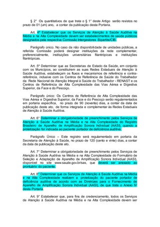 § 2° Os quantitativos de que trata o § 1° deste Artigo serão revistos no
prazo de 01 (um) ano, a contar da publicação desta Portaria.
Art. 4º Estabelecer que os Serviços de Atenção à Saúde Auditiva na
Média e na Alta Complexidade devem ser estabelecimentos de saúde públicos
designados pela respectiva Comissão Intergestores Bipartite/CIB.
Parágrafo único. No caso da não disponibilidade de unidades públicas, a
referida Comissão poderá designar instituições da rede complementar,
preferencialmente, instituições universitárias filantrópicas e instituições
filantrópicas.
Art. 5º Determinar que as Secretarias de Estado da Saúde, em conjunto
com os Municípios, ao constituírem as suas Redes Estaduais de Atenção à
Saúde Auditiva, estabeleçam os fluxos e mecanismos de referência e contra-
referência, inclusive com os Centros de Referência de Saúde do Trabalhador
da Rede Nacional de Atenção Integral à Saúde do Trabalhador - RENAST e os
Centros de Referência de Alta Complexidade das Vias Aérea e Digestiva
Superior, da Face e do Pescoço.
Parágrafo único: Os Centros de Referência de Alta Complexidade das
Vias Aérea e Digestiva Superior, da Face e do Pescoço serão regulamentados
em portaria específica, no prazo de 90 (noventa) dias, a contar da data de
publicação deste ato, de forma integrada e complementar às Redes Estaduais
de Atenção à Saúde Auditiva.
Art. 6° Determinar a obrigatoriedade de preenchimento pelos Serviços de
Atenção à Saúde Auditiva na Média e na Alta Complexidade do Registro
Brasileiro de Aparelho de Amplificação Sonora Individual (AASI), quando a
protetização for indicada ao paciente portador de deficiência auditiva.
Parágrafo Único – Este registro será regulamentado em portaria da
Secretaria de Atenção à Saúde, no prazo de 120 (cento e vinte) dias, a contar
da data de publicação deste ato.
Art. 7° Determinar a obrigatoriedade de preenchimento pelos Serviços de
Atenção à Saúde Auditiva na Média e na Alta Complexidade do Formulário de
Seleção e Adaptação de Aparelho de Amplificação Sonora Individual (AASI),
disponível no site www.saude.gov.br/sas, que deverá ser anexado ao
prontuário do paciente.
Art. 8° Determinar que os Serviços de Atenção à Saúde Auditiva na Média
e na Alta Complexidade realizem a protetização do paciente portador de
deficiência auditiva de acordo com as Diretrizes para o Fornecimento de
Aparelho de Amplificação Sonora Individual (AASI), de que trata o Anexo IV
desta Portaria.
Art. 9° Estabelecer que, para fins de credenciamento, todos os Serviços
de Atenção à Saúde Auditiva na Média e na Alta Complexidade devem ser
 
