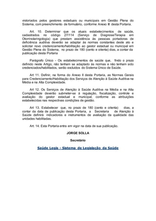 vistoriados pelos gestores estaduais ou municipais em Gestão Plena do
Sistema, com preenchimento de formulário, conforme Anexo III desta Portaria.
Art. 10. Determinar que os atuais estabelecimentos de saúde,
cadastrados no código 27/114 (Serviço de Diagnose/Terapia em
Otorrinolaringologia) que prestam assistência às pessoas portadoras de
deficiência auditiva deverão se adaptar às normas constantes deste ato e
solicitar novo credenciamento/habilitação ao gestor estadual ou municipal em
Gestão Plena do Sistema, no prazo de 180 (cento e oitenta) dias, a contar da
publicação desta Portaria
Parágrafo Único - Os estabelecimentos de saúde que, findo o prazo
definido neste Artigo, não tenham se adaptado às normas e não tenham sido
credenciados/habilitados, serão excluídos do Sistema Único de Saúde.
Art 11. Definir, na forma do Anexo II desta Portaria, as Normas Gerais
para Credenciamento/Habilitação dos Serviços de Atenção à Saúde Auditiva na
Média e na Alta Complexidade.
Art 12. Os Serviços de Atenção à Saúde Auditiva na Média e na Alta
Complexidade deverão submeter-se à regulação, fiscalização, controle e
avaliação do gestor estadual e municipal, conforme as atribuições
estabelecidas nas respectivas condições de gestão.
Art 13. Estabelecer que, no prazo de 180 (cento e oitenta) dias, a
contar da data de publicação desta Portaria, a Secretaria de Atenção à
Saúde definirá indicadores e instrumentos de avaliação da qualidade das
unidades habilitadas.
Art. 14. Esta Portaria entra em vigor na data de sua publicação.
JORGE SOLLA
Secretário
Saúde Legis - Sistema de Legislação da Saúde
 
