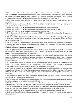 11
8.10.2 A nota em cada item das provas objetivas, feita com base nas marcações da folha de respostas, será
igual a: 1,00 ponto, caso a resposta do candidato esteja em concordância com o gabarito oficial definitivo
das provas; 0,50 ponto negativo, caso a resposta do candidato esteja em discordância com o gabarito
oficial definitivo das provas; 0,00, caso não haja marcação ou haja marcação dupla (C e E).
8.10.3 A nota em cada prova objetiva será igual à soma das notas obtidas em todos os itens que a
compõem.
8.10.4 Será reprovado nas provas objetivas e eliminado do concurso público o candidato que se enquadrar
em pelo menos um dos itens a seguir:
a) obtiver nota inferior a 10,00 pontos na prova objetiva de Conhecimentos Básicos P1;
b) obtiver nota inferior a 21,00 pontos na prova objetiva de Conhecimentos Específicos P2;
c) obtiver nota inferior a 36,00 pontos no conjunto das provas objetivas.
8.10.4.1 O candidato eliminado na forma do subitem 8.10.4 deste edital não terá classificação alguma no
concurso público.
8.10.5 Os candidatos não eliminados na forma do subitem 8.10.4 serão ordenados por cargo/UF de vaga de
acordo com os valores decrescentes da nota final nas provas objetivas, que será a soma das notas obtidas
nas provas objetivas P1 eP2.
8.10.6 As informações a respeito de notas e classificações poderão ser acessadas por meio dos editais de
resultados. Não serão fornecidas informações que já constem dos editais ou fora dos prazos previstos
nesses editais.
8.11 DOS RECURSOS DAS PROVAS OBJETIVAS
8.11.1 Os gabaritos oficiais preliminares das provas objetivas serão divulgados na Internet, no endereço
eletrônico http://www.cespe.unb.br/concursos/ms_13, a partir das 19 horas da data provável de 9 de julho
de 2013, observado o horário oficial de Brasília/DF.
8.11.2 O candidato que desejar interpor recursos contra os gabaritos oficiais preliminares das provas
objetivas e(ou) contra os padrões de resposta preliminares da prova discursiva disporá das 9 horas do
primeiro dia após ao da divulgação desses gabaritos até as 18 horas do segundo dia da referida divulgação,
ininterruptamente.
8.11.3 Para recorrer contra os gabaritos oficiais preliminares das provas objetivas, o candidato deverá
utilizar o Sistema Eletrônico de Interposição de Recurso, no endereço eletrônico
http://www.cespe.unb.br/concursos/ms_13, e seguir as instruções ali contidas.
8.11.4 Todos os recursos serão analisados, e as justificativas das alterações/anulações de gabarito serão
divulgadas no endereço eletrônico http://www.cespe.unb.br/concursos/ms_13 em data a ser definida no
edital de resultado final nas provas objetivas. Não serão encaminhadas respostas individuais aos
candidatos.
8.11.5 O candidato deverá ser claro, consistente e objetivo em seu pleito. Recurso inconsistente ou
intempestivo será preliminarmente indeferido.
8.11.6 O recurso não poderá conter, em outro local que não o apropriado, qualquer palavra ou marca que o
identifique, sob pena de ser preliminarmente indeferido.
8.11.7 Se do exame de recursos resultar anulação de item integrante de prova, a pontuação
correspondente a esse item será atribuída a todos os candidatos, independentemente de terem recorrido.
8.11.8 Se houver alteração, por força de impugnações, de gabarito oficial preliminar de item integrante de
prova, essa alteração valerá para todos os candidatos, independentemente de terem recorrido.
8.11.9 Não será aceito recurso via postal, via fax, via correio eletrônico ou, ainda, fora do prazo.
8.11.10 Em nenhuma hipótese serão aceitos pedidos de revisão de recursos ou recurso contra gabarito
oficial definitivo.
 