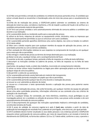 18
12.22 Não será permitida a entrada de candidatos no ambiente de provas portando armas. O candidato que
estiver armado deverá se encaminhar à Coordenação antes do início das provas para o acautelamento da
arma.
12.23 No dia de realização das provas, o CESPE/UnB poderá submeter os candidatos ao sistema de
detecção de metal nas salas, corredores e banheiros, a fim de impedir a prática de fraude e de verificar se o
candidato está portando material não permitido.
12.24 Terá suas provas anuladas e será automaticamente eliminado do concurso público o candidato que
durante a sua realização:
a) for surpreendido dando ou recebendo auxílio para a execução das provas;
b) utilizar-se de livros, máquinas de calcular ou equipamento similar, dicionário, notas ou impressos que
não forem expressamente permitidos ou que se comunicar com outro candidato;
c) for surpreendido portando aparelhos eletrônicos e/ou outros objetos, tais como os listados no subitem
12.21 deste edital;
d) faltar com o devido respeito para com qualquer membro da equipe de aplicação das provas, com as
autoridades presentes ou com os demais candidatos;
e) fizer anotação de informações relativas às suas respostas no comprovante de inscrição ou em qualquer
outro meio que não os permitidos;
f) não entregar o material das provas ao término do tempo destinado para a sua realização;
g) afastar-se da sala, a qualquer tempo, sem o acompanhamento de fiscal;
h) ausentar-se da sala, a qualquer tempo, portando a folha de respostas ou a folha de texto definitivo;
i) descumprir as instruções contidas no caderno de provas, na folha de respostas ou na folha de texto
definitivo;
j) perturbar, de qualquer modo, a ordem dos trabalhos, incorrendo em comportamento indevido;
k) utilizar ou tentar utilizar meios fraudulentos ou ilegais para obter aprovação própria ou de terceiros em
qualquer etapa do concurso público;
l) não permitir a coleta de sua assinatura;
m) for surpreendido portando caneta fabricada em material não transparente;
n) for surpreendido portando anotações em papéis que não os permitidos;
o) for surpreendido portando qualquer tipo de arma durante a realização das provas;
p) recusar-se a ser submetido ao detector de metal;
q) recusar-se a transcrever o texto apresentado durante a aplicação das provas para posterior exame
grafológico.
12.25 No dia de realização das provas, não serão fornecidas, por qualquer membro da equipe de aplicação
dessas e/ou pelas autoridades presentes, informações referentes ao seu conteúdo e/ou aos critérios de
avaliação e de classificação.
12.26 Se, a qualquer tempo, for constatado, por meio eletrônico, estatístico, visual, grafológico ou por
investigação policial, ter o candidato se utilizado de processo ilícito, suas provas serão anuladas e ele será
automaticamente eliminado do concurso público.
12.27 O descumprimento de quaisquer das instruções supracitadas implicará a eliminação do candidato,
constituindo tentativa de fraude.
12.28 O prazo de validade do concurso esgotar-se-á após 1 (um) ano, contados a partir da data de
publicação da homologação do resultado final, podendo ser prorrogado, uma única vez, por igual período.
12.29 O candidato deverá manter atualizado os seus dados pessoais e seu endereço perante o CESPE/UnB
enquanto estiver participando do concurso público, por meio de requerimento a ser enviado à Central de
Atendimento do CESPE/UnB, na forma dos subitens 12.6 ou 12.7 deste edital, conforme o caso, e perante o
 