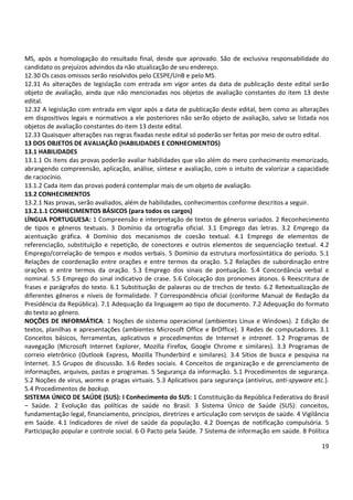 19
MS, após a homologação do resultado final, desde que aprovado. São de exclusiva responsabilidade do
candidato os prejuízos advindos da não atualização de seu endereço.
12.30 Os casos omissos serão resolvidos pelo CESPE/UnB e pelo MS.
12.31 As alterações de legislação com entrada em vigor antes da data de publicação deste edital serão
objeto de avaliação, ainda que não mencionadas nos objetos de avaliação constantes do item 13 deste
edital.
12.32 A legislação com entrada em vigor após a data de publicação deste edital, bem como as alterações
em dispositivos legais e normativos a ele posteriores não serão objeto de avaliação, salvo se listada nos
objetos de avaliação constantes do item 13 deste edital.
12.33 Quaisquer alterações nas regras fixadas neste edital só poderão ser feitas por meio de outro edital.
13 DOS OBJETOS DE AVALIAÇÃO (HABILIDADES E CONHECIMENTOS)
13.1 HABILIDADES
13.1.1 Os itens das provas poderão avaliar habilidades que vão além do mero conhecimento memorizado,
abrangendo compreensão, aplicação, análise, síntese e avaliação, com o intuito de valorizar a capacidade
de raciocínio.
13.1.2 Cada item das provas poderá contemplar mais de um objeto de avaliação.
13.2 CONHECIMENTOS
13.2.1 Nas provas, serão avaliados, além de habilidades, conhecimentos conforme descritos a seguir.
13.2.1.1 CONHECIMENTOS BÁSICOS (para todos os cargos)
LÍNGUA PORTUGUESA: 1 Compreensão e interpretação de textos de gêneros variados. 2 Reconhecimento
de tipos e gêneros textuais. 3 Domínio da ortografia oficial. 3.1 Emprego das letras. 3.2 Emprego da
acentuação gráfica. 4 Domínio dos mecanismos de coesão textual. 4.1 Emprego de elementos de
referenciação, substituição e repetição, de conectores e outros elementos de sequenciação textual. 4.2
Emprego/correlação de tempos e modos verbais. 5 Domínio da estrutura morfossintática do período. 5.1
Relações de coordenação entre orações e entre termos da oração. 5.2 Relações de subordinação entre
orações e entre termos da oração. 5.3 Emprego dos sinais de pontuação. 5.4 Concordância verbal e
nominal. 5.5 Emprego do sinal indicativo de crase. 5.6 Colocação dos pronomes átonos. 6 Reescritura de
frases e parágrafos do texto. 6.1 Substituição de palavras ou de trechos de texto. 6.2 Retextualização de
diferentes gêneros e níveis de formalidade. 7 Correspondência oficial (conforme Manual de Redação da
Presidência da República). 7.1 Adequação da linguagem ao tipo de documento. 7.2 Adequação do formato
do texto ao gênero.
NOÇÕES DE INFORMÁTICA: 1 Noções de sistema operacional (ambientes Linux e Windows). 2 Edição de
textos, planilhas e apresentações (ambientes Microsoft Office e BrOffice). 3 Redes de computadores. 3.1
Conceitos básicos, ferramentas, aplicativos e procedimentos de Internet e intranet. 3.2 Programas de
navegação (Microsoft Internet Explorer, Mozilla Firefox, Google Chrome e similares). 3.3 Programas de
correio eletrônico (Outlook Express, Mozilla Thunderbird e similares). 3.4 Sítios de busca e pesquisa na
Internet. 3.5 Grupos de discussão. 3.6 Redes sociais. 4 Conceitos de organização e de gerenciamento de
informações, arquivos, pastas e programas. 5 Segurança da informação. 5.1 Procedimentos de segurança.
5.2 Noções de vírus, worms e pragas virtuais. 5.3 Aplicativos para segurança (antivírus, anti-spyware etc.).
5.4 Procedimentos de backup.
SISTEMA ÚNICO DE SAÚDE (SUS): I Conhecimento do SUS: 1 Constituição da República Federativa do Brasil
– Saúde. 2 Evolução das políticas de saúde no Brasil. 3 Sistema Único de Saúde (SUS): conceitos,
fundamentação legal, financiamento, princípios, diretrizes e articulação com serviços de saúde. 4 Vigilância
em Saúde. 4.1 Indicadores de nível de saúde da população. 4.2 Doenças de notificação compulsória. 5
Participação popular e controle social. 6 O Pacto pela Saúde. 7 Sistema de informação em saúde. 8 Política
 